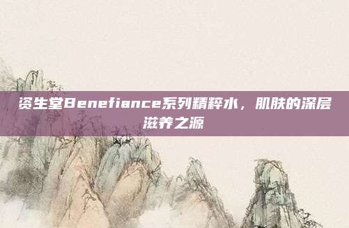 资生堂Benefiance系列精粹水，肌肤的深层滋养之源