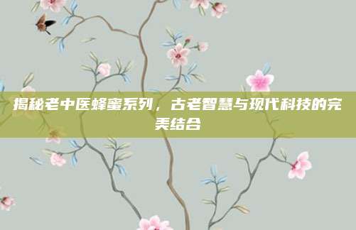 揭秘老中医蜂蜜系列，古老智慧与现代科技的完美结合