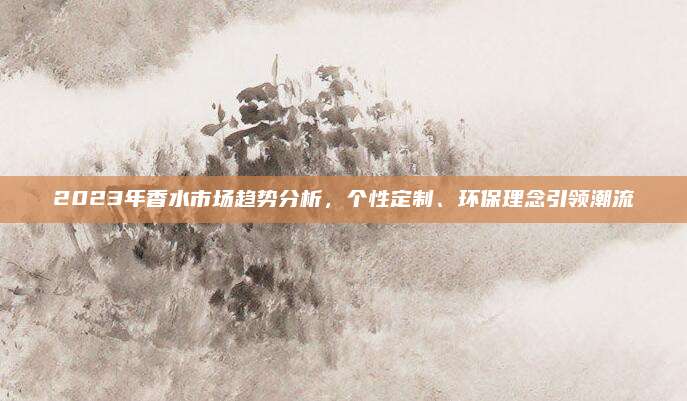2023年香水市场趋势分析,个性定制、环保理念引领潮流