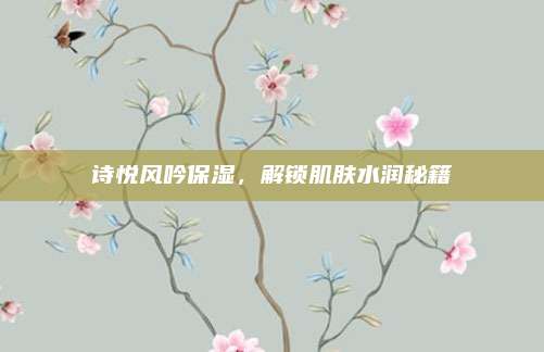 诗悦风吟保湿，解锁肌肤水润秘籍