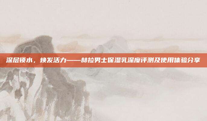深层锁水，焕发活力——赫拉男士保湿乳深度评测及使用体验分享