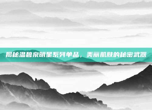 揭秘温碧泉明星系列单品，美丽肌肤的秘密武器
