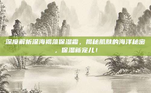 深度解析深海褐藻保湿霜,揭秘肌肤的海洋秘密,保湿新宠儿!