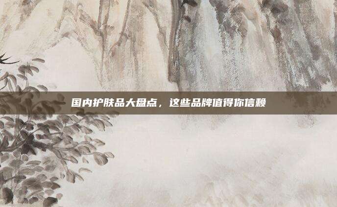国内护肤品大盘点，这些品牌值得你信赖