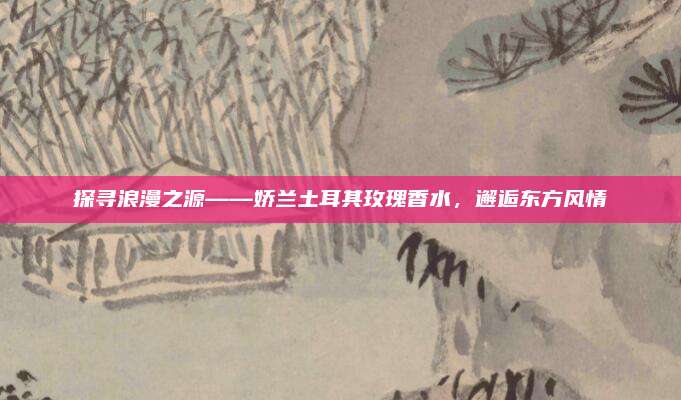 探寻浪漫之源——娇兰土耳其玫瑰香水，邂逅东方风情
