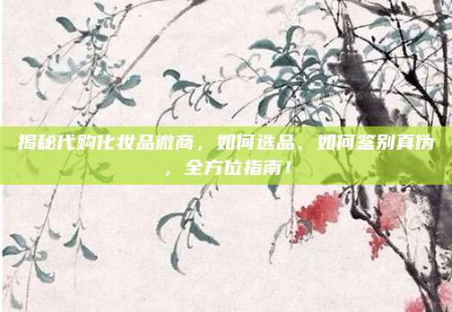 揭秘代购化妆品微商,如何选品、如何鉴别真伪,全方位指南!