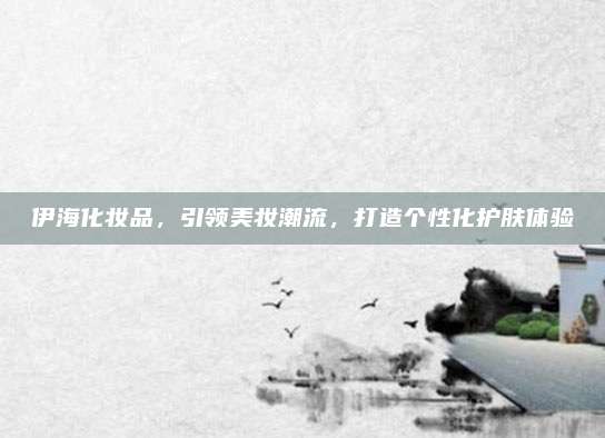 伊海化妆品,引领美妆潮流,打造个性化护肤体验