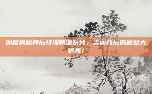 深度揭秘韩后玫瑰精油系列,美丽背后的秘密大曝光!