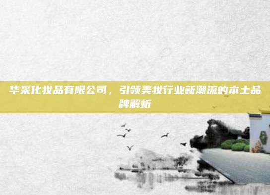华采化妆品有限公司，引领美妆行业新潮流的本土品牌解析