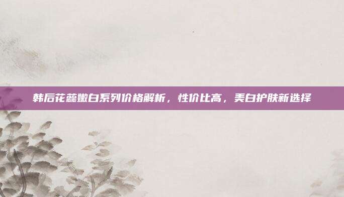 韩后花蕊嫩白系列价格解析，性价比高，美白护肤新选择