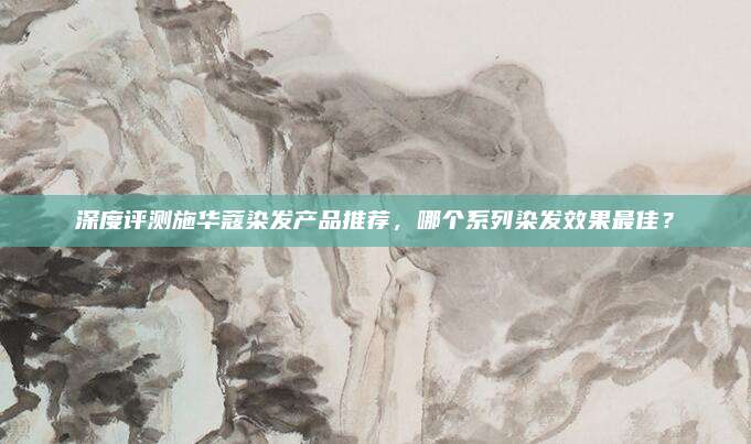 深度评测施华蔻染发产品推荐,哪个系列染发效果最佳?