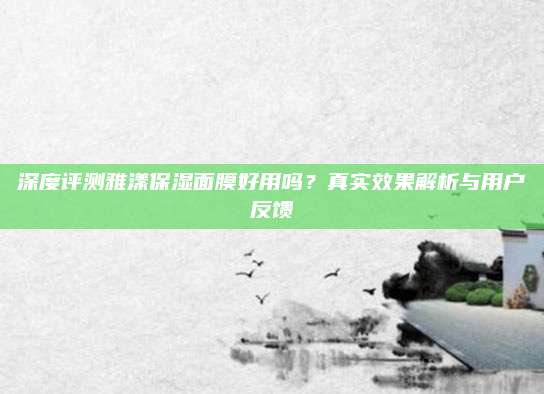 深度评测雅漾保湿面膜好用吗？真实效果解析与用户反馈