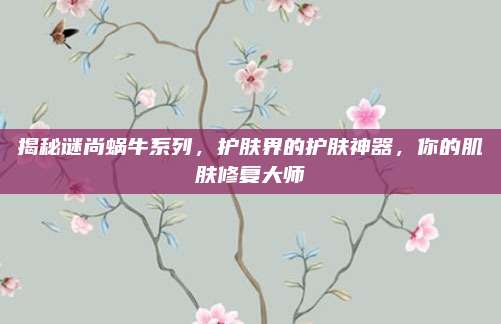 揭秘谜尚蜗牛系列,护肤界的护肤神器,你的肌肤修复大师