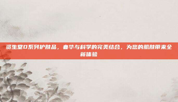 资生堂D系列护肤品，奢华与科学的完美结合，为您的肌肤带来全新体验