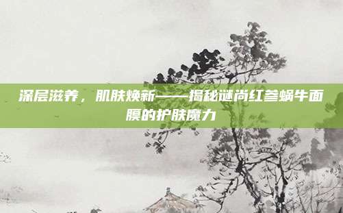 深层滋养，肌肤焕新——揭秘谜尚红参蜗牛面膜的护肤魔力