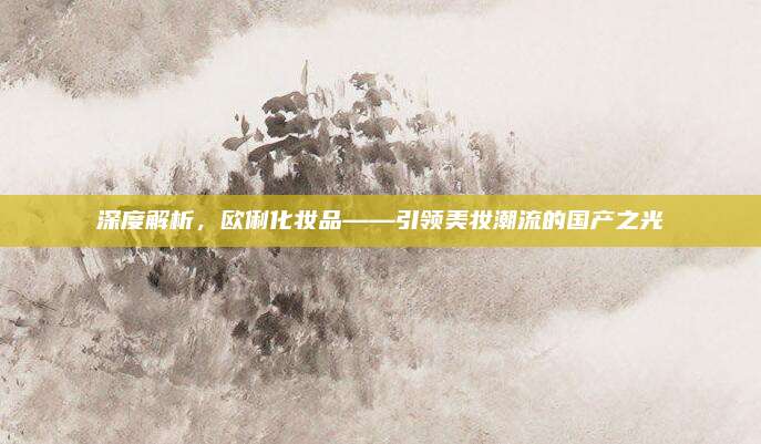深度解析,欧俐化妆品——引领美妆潮流的国产之光