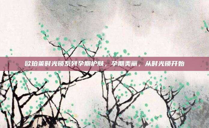 欧珀莱时光锁系列孕期护肤，孕期美丽，从时光锁开始