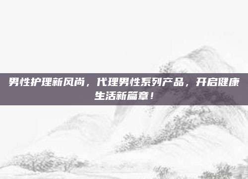 男性护理新风尚，代理男性系列产品，开启健康生活新篇章！