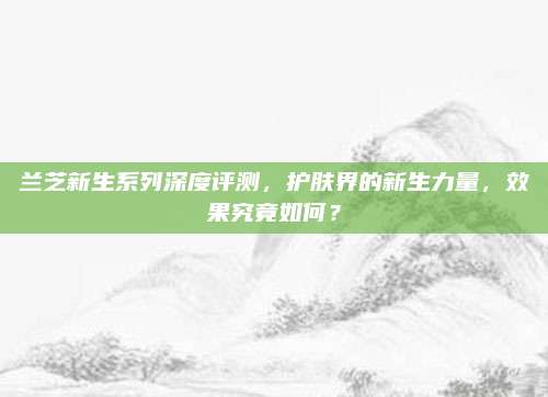 兰芝新生系列深度评测，护肤界的新生力量，效果究竟如何？