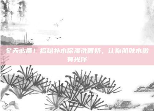冬天必备！揭秘补水保湿洗面奶，让你肌肤水嫩有光泽