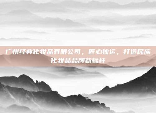 广州经典化妆品有限公司，匠心独运，打造民族化妆品品牌新标杆