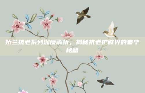 娇兰抗老系列深度解析，揭秘抗老护肤界的奢华秘籍