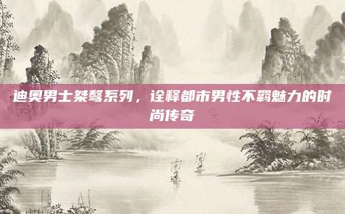 迪奥男士桀骜系列，诠释都市男性不羁魅力的时尚传奇