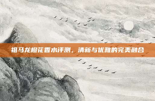 祖马龙橙花香水评测，清新与优雅的完美融合