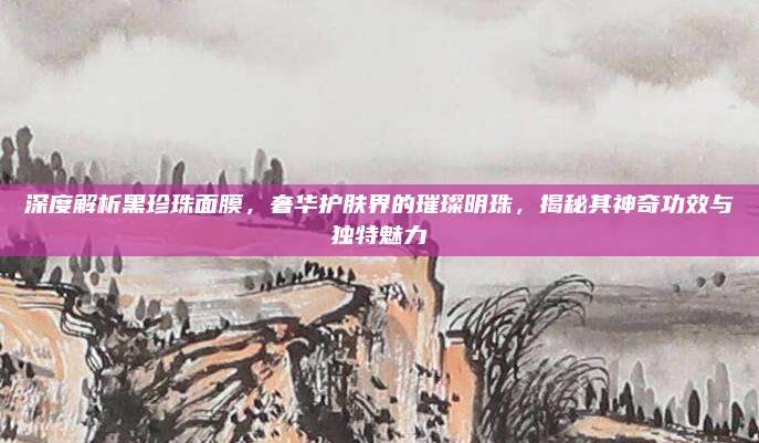 深度解析黑珍珠面膜,奢华护肤界的璀璨明珠,揭秘其神奇功效与独特魅力