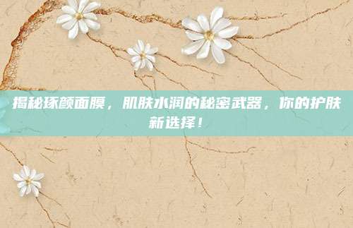 揭秘琢颜面膜,肌肤水润的秘密武器,你的护肤新选择!