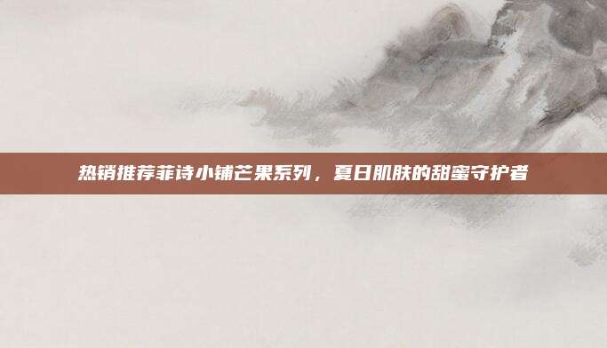 热销推荐菲诗小铺芒果系列，夏日肌肤的甜蜜守护者