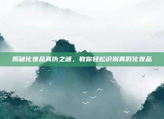 揭秘化妆品真伪之谜，教你轻松识别真假化妆品
