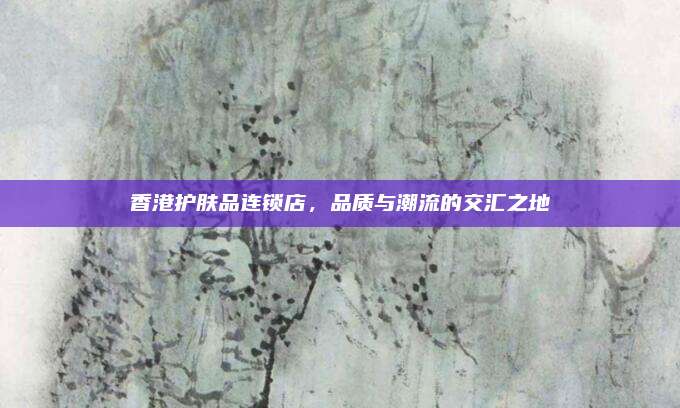 香港护肤品连锁店,品质与潮流的交汇之地