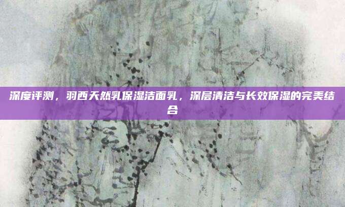 深度评测，羽西天然乳保湿洁面乳，深层清洁与长效保湿的完美结合