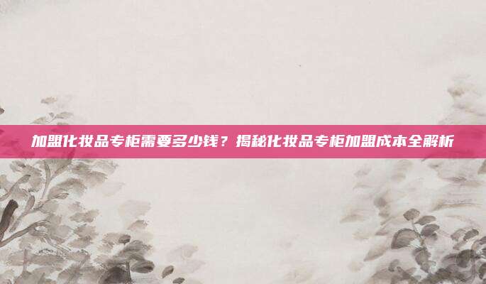 加盟化妆品专柜需要多少钱？揭秘化妆品专柜加盟成本全解析