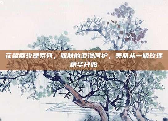 花皙蔻玫瑰系列,肌肤的浪漫呵护,美丽从一瓶玫瑰精华开始