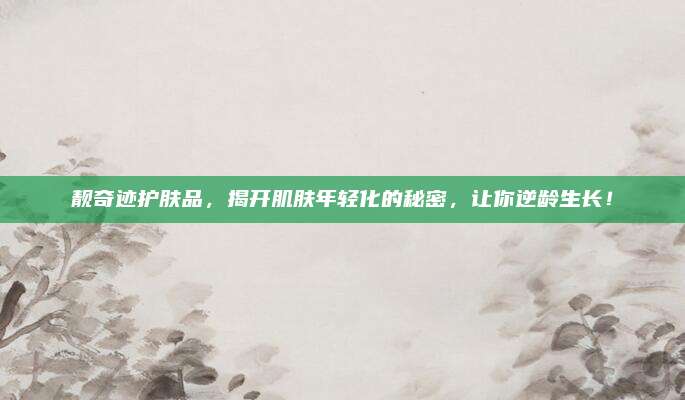靓奇迹护肤品，揭开肌肤年轻化的秘密，让你逆龄生长！