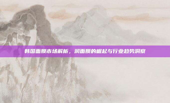 韩国面膜市场解析,润面膜的崛起与行业趋势洞察