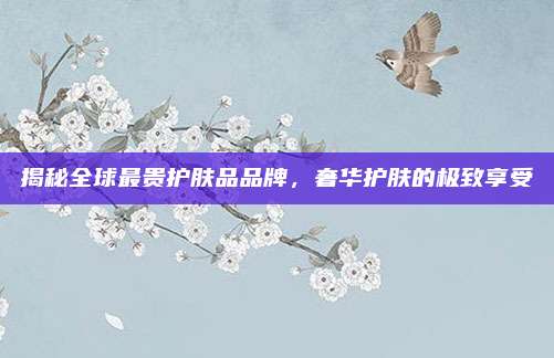 揭秘全球最贵护肤品品牌,奢华护肤的极致享受