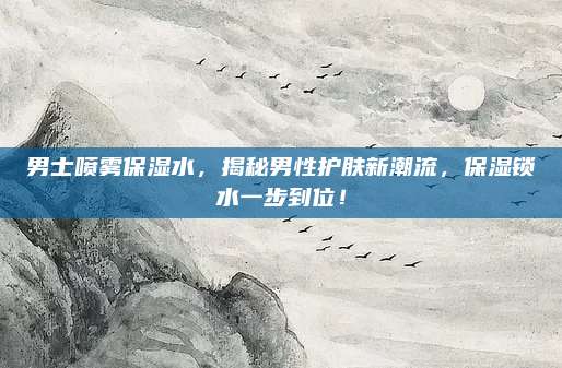 男士喷雾保湿水，揭秘男性护肤新潮流，保湿锁水一步到位！