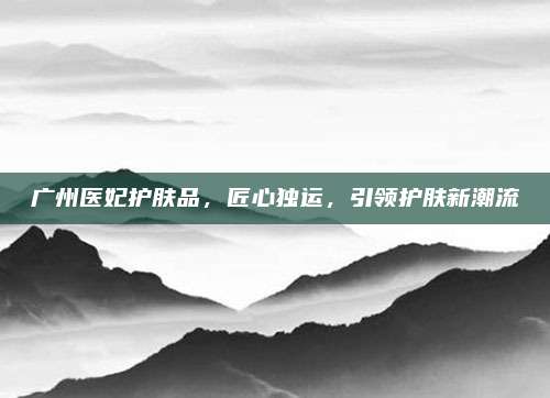 广州医妃护肤品，匠心独运，引领护肤新潮流