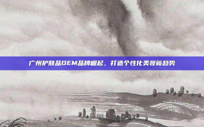 广州护肤品OEM品牌崛起,打造个性化美妆新趋势