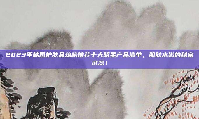 2023年韩国护肤品热榜推荐十大明星产品清单,肌肤水嫩的秘密武器!