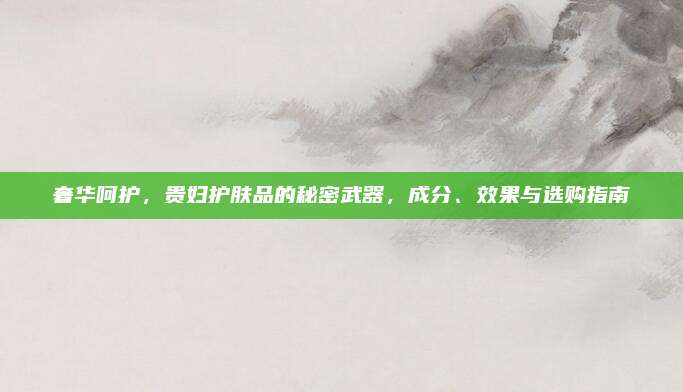 奢华呵护，贵妇护肤品的秘密武器，成分、效果与选购指南