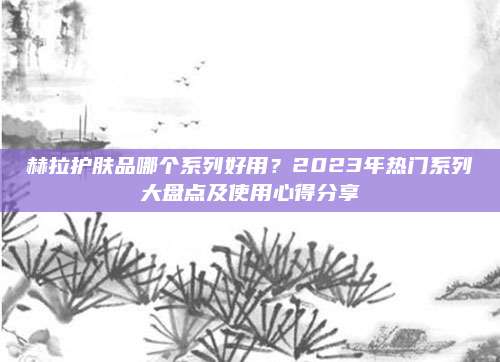 赫拉护肤品哪个系列好用？2023年热门系列大盘点及使用心得分享