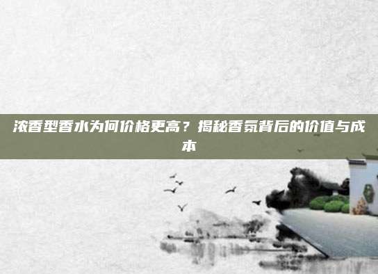 浓香型香水为何价格更高？揭秘香氛背后的价值与成本