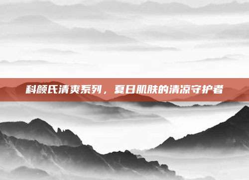 科颜氏清爽系列，夏日肌肤的清凉守护者
