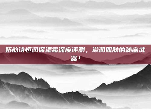 娇韵诗恒润保湿霜深度评测，滋润肌肤的秘密武器！