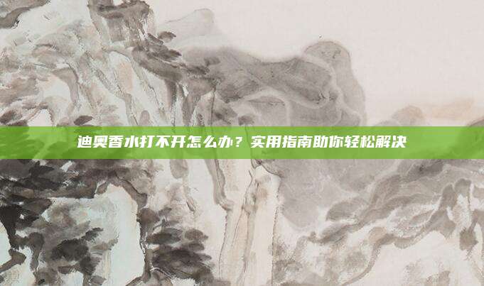 迪奥香水打不开怎么办？实用指南助你轻松解决