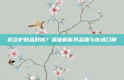 初念护肤品好吗？深度解析其品质与市场口碑